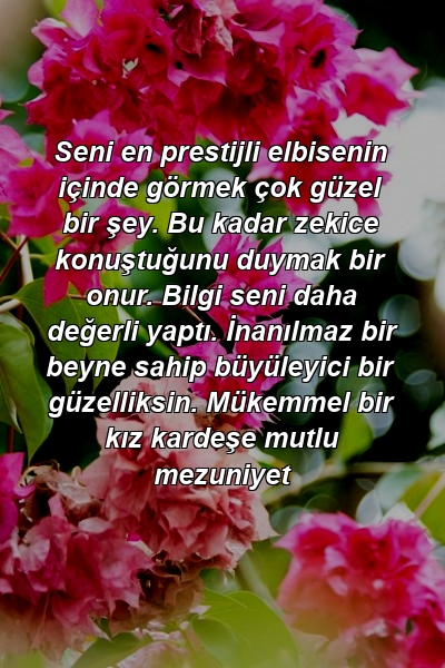 Seni en prestijli elbisenin içinde görmek çok güzel bir şey. Bu kadar zekice konuştuğunu duymak bir onur. Bilgi seni daha değerli yaptı. İnanılmaz bir beyne sahip büyüleyici bir güzelliksin. Mükemmel bir kız kardeşe mutlu mezuniyet