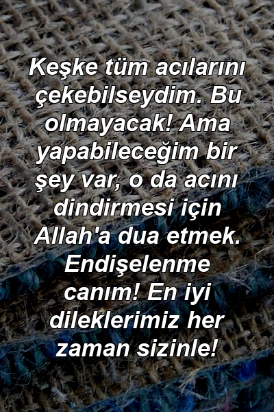 Keşke tüm acılarını çekebilseydim. Bu olmayacak! Ama yapabileceğim bir şey var, o da acını dindirmesi için Allah