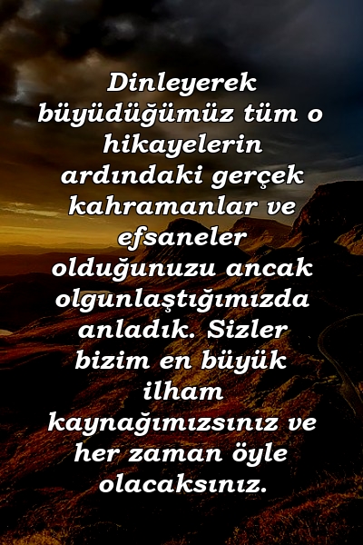 Dinleyerek büyüdüğümüz tüm o hikayelerin ardındaki gerçek kahramanlar ve efsaneler olduğunuzu ancak olgunlaştığımızda anladık. Sizler bizim en büyük ilham kaynağımızsınız ve her zaman öyle olacaksınız.