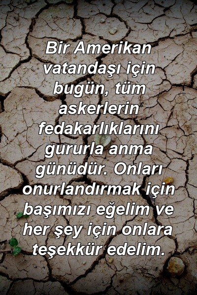 Bir Amerikan vatandaşı için bugün, tüm askerlerin fedakarlıklarını gururla anma günüdür. Onları onurlandırmak için başımızı eğelim ve her şey için onlara teşekkür edelim.