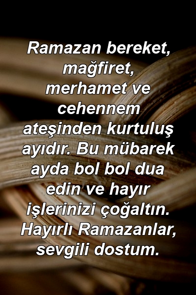 Ramazan bereket, mağfiret, merhamet ve cehennem ateşinden kurtuluş ayıdır. Bu mübarek ayda bol bol dua edin ve hayır işlerinizi çoğaltın. Hayırlı Ramazanlar, sevgili dostum.