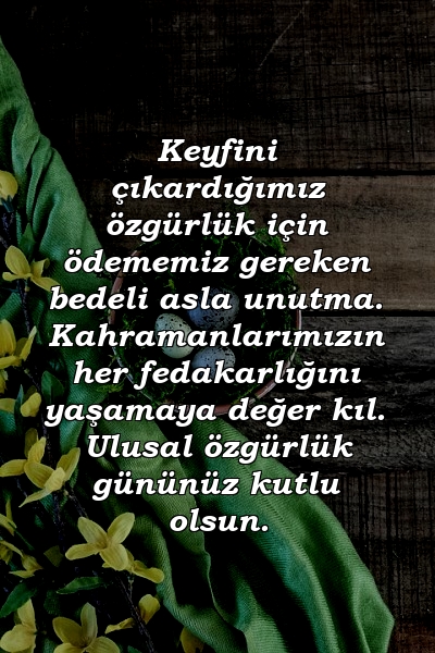 Keyfini çıkardığımız özgürlük için ödememiz gereken bedeli asla unutma. Kahramanlarımızın her fedakarlığını yaşamaya değer kıl. Ulusal özgürlük gününüz kutlu olsun.