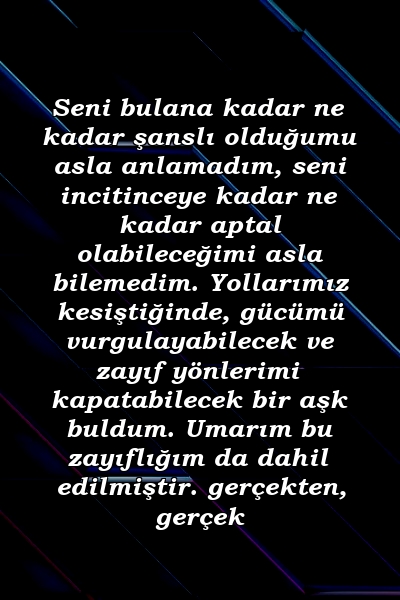 Seni bulana kadar ne kadar şanslı olduğumu asla anlamadım, seni incitinceye kadar ne kadar aptal olabileceğimi asla bilemedim. Yollarımız kesiştiğinde, gücümü vurgulayabilecek ve zayıf yönlerimi kapatabilecek bir aşk buldum. Umarım bu zayıflığım da dahil edilmiştir. gerçekten, gerçek