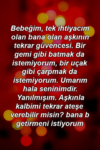 Bebeğim, tek ihtiyacım olan bana olan aşkının tekrar güvencesi. Bir gemi gibi batmak da istemiyorum, bir uçak gibi çarpmak da istemiyorum. Umarım hala seninimdir. Yanılmışım. Aşkınla kalbimi tekrar ateşe verebilir misin? bana b getirmeni istiyorum