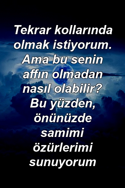 Tekrar kollarında olmak istiyorum. Ama bu senin affın olmadan nasıl olabilir? Bu yüzden, önünüzde samimi özürlerimi sunuyorum