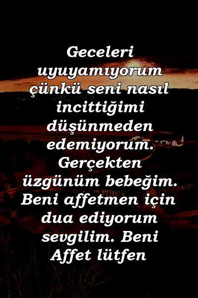 Geceleri uyuyamıyorum çünkü seni nasıl incittiğimi düşünmeden edemiyorum. Gerçekten üzgünüm bebeğim. Beni affetmen için dua ediyorum sevgilim. Beni Affet lütfen