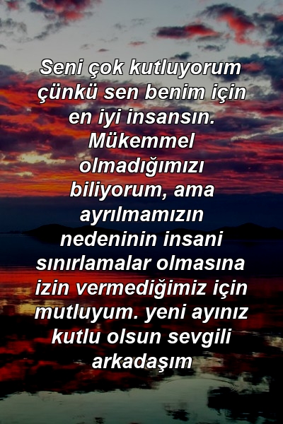 Seni çok kutluyorum çünkü sen benim için en iyi insansın. Mükemmel olmadığımızı biliyorum, ama ayrılmamızın nedeninin insani sınırlamalar olmasına izin vermediğimiz için mutluyum. yeni ayınız kutlu olsun sevgili arkadaşım