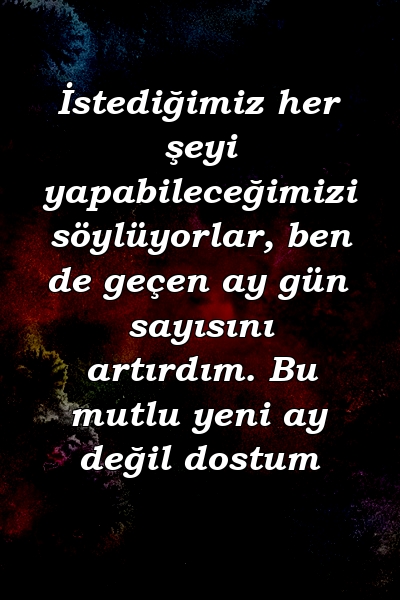 İstediğimiz her şeyi yapabileceğimizi söylüyorlar, ben de geçen ay gün sayısını artırdım. Bu mutlu yeni ay değil dostum