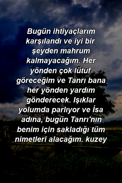 Bugün ihtiyaçlarım karşılandı ve iyi bir şeyden mahrum kalmayacağım. Her yönden çok lütuf göreceğim ve Tanrı bana her yönden yardım gönderecek. Işıklar yolumda parlıyor ve İsa adına, bugün Tanrı