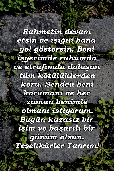 Rahmetin devam etsin ve ışığın bana yol göstersin. Beni işyerimde ruhumda ve etrafımda dolaşan tüm kötülüklerden koru. Senden beni korumanı ve her zaman benimle olmanı istiyorum. Bugün kazasız bir işim ve başarılı bir günüm olsun. Teşekkürler Tanrım!