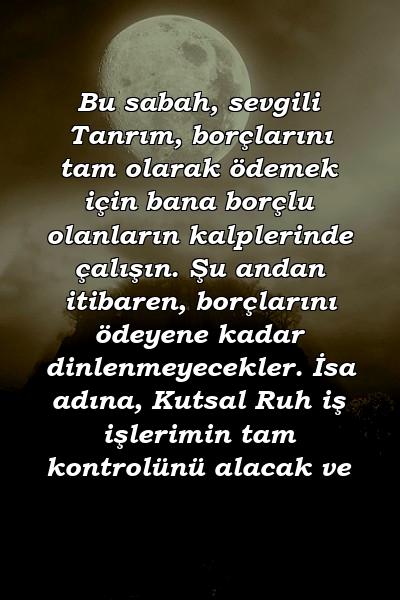 Bu sabah, sevgili Tanrım, borçlarını tam olarak ödemek için bana borçlu olanların kalplerinde çalışın. Şu andan itibaren, borçlarını ödeyene kadar dinlenmeyecekler. İsa adına, Kutsal Ruh iş işlerimin tam kontrolünü alacak ve