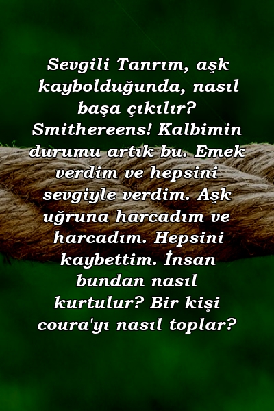 Sevgili Tanrım, aşk kaybolduğunda, nasıl başa çıkılır? Smithereens! Kalbimin durumu artık bu. Emek verdim ve hepsini sevgiyle verdim. Aşk uğruna harcadım ve harcadım. Hepsini kaybettim. İnsan bundan nasıl kurtulur? Bir kişi coura