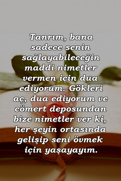 Tanrım, bana sadece senin sağlayabileceğin maddi nimetler vermen için dua ediyorum. Gökleri aç, dua ediyorum ve cömert deposundan bize nimetler ver ki, her şeyin ortasında gelişip seni övmek için yaşayayım.