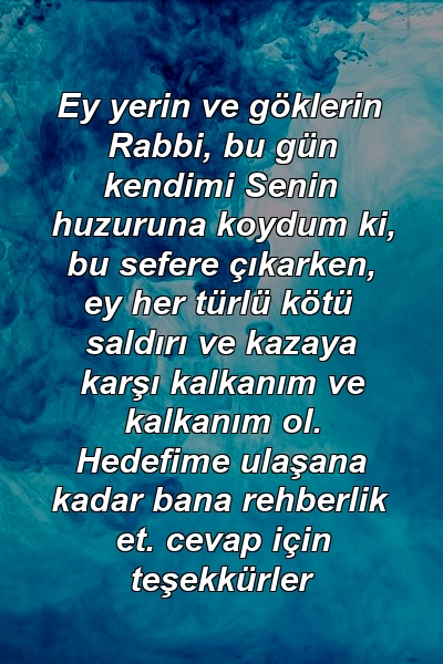 Ey yerin ve göklerin Rabbi, bu gün kendimi Senin huzuruna koydum ki, bu sefere çıkarken, ey her türlü kötü saldırı ve kazaya karşı kalkanım ve kalkanım ol. Hedefime ulaşana kadar bana rehberlik et. cevap için teşekkürler