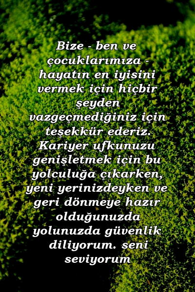 Bize - ben ve çocuklarımıza - hayatın en iyisini vermek için hiçbir şeyden vazgeçmediğiniz için teşekkür ederiz. Kariyer ufkunuzu genişletmek için bu yolculuğa çıkarken, yeni yerinizdeyken ve geri dönmeye hazır olduğunuzda yolunuzda güvenlik diliyorum. seni seviyorum