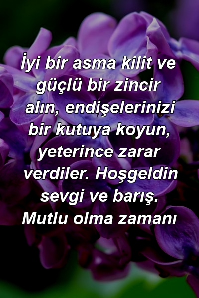 İyi bir asma kilit ve güçlü bir zincir alın, endişelerinizi bir kutuya koyun, yeterince zarar verdiler. Hoşgeldin sevgi ve barış. Mutlu olma zamanı