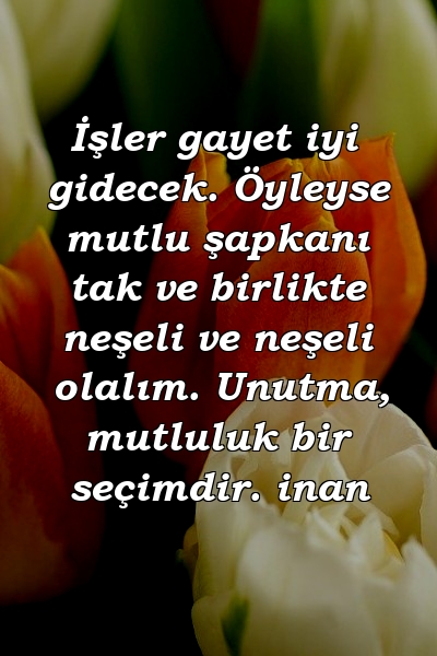 İşler gayet iyi gidecek. Öyleyse mutlu şapkanı tak ve birlikte neşeli ve neşeli olalım. Unutma, mutluluk bir seçimdir. inan