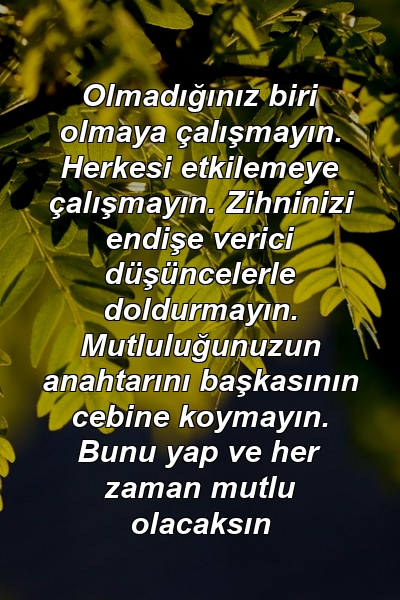 Olmadığınız biri olmaya çalışmayın. Herkesi etkilemeye çalışmayın. Zihninizi endişe verici düşüncelerle doldurmayın. Mutluluğunuzun anahtarını başkasının cebine koymayın. Bunu yap ve her zaman mutlu olacaksın