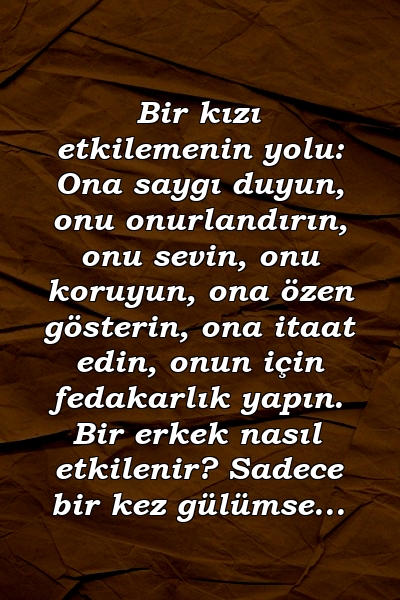 Bir kızı etkilemenin yolu: Ona saygı duyun, onu onurlandırın, onu sevin, onu koruyun, ona özen gösterin, ona itaat edin, onun için fedakarlık yapın. Bir erkek nasıl etkilenir? Sadece bir kez gülümse...