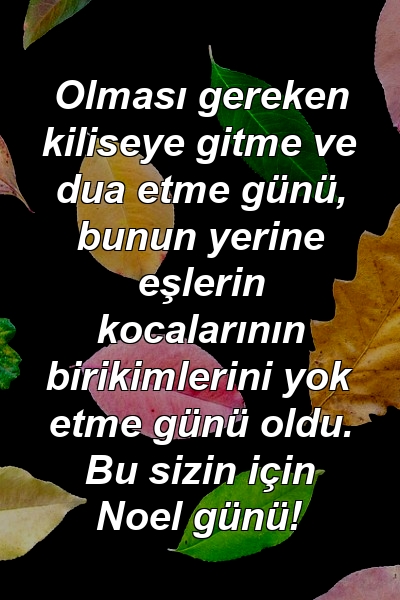 Olması gereken kiliseye gitme ve dua etme günü, bunun yerine eşlerin kocalarının birikimlerini yok etme günü oldu. Bu sizin için Noel günü!